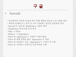 구 글 Sawzall - 분산데이터 처리를 손쉽게 하기 위해 개발된 새로운 프로그래밍 언어 - 데이터 통계와 로그 분석 등 자주 사용하는 업무를 간단하게 처리 -Sawzall 은  GFS 와  MapReduce 기반의 언어 -MapReduce 와 유사한 동작 방식 -Map -> Filter -Reduce -> Aggregator -Filter 와  Aggregator 는 키값의 구별이 없음 -Filter 에 의해 선택된 값이  Aggregator 로 정리 -Filter 를 자유롭기 기술 , Aggregator 는 기존의 것 사용 -Fliter 를 기술하는 것만으로 분산처리를 시행 