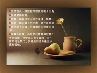 我想現代人應該都是寂寞的吧？因為 我總覺得寂寞。 寂寞，與有沒有人陪在身邊，無關。 那是一種心靈上的空虛，總在最脆弱 時分竄上心頭，引發出內心深層的孤  寂。 其實不很懂，為什麼我會覺得寂寞？ 大多時候，是忙得心力交瘁的，而不管如何地繁忙，我總是知道身邊至少還有個他。 