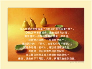 但為什麼還是會寂寞？我想或許是我太重 " 情 " 。 “ 情”不單單是愛情，還有親情和友情， 甚至還有一些無法定義的感情，都是情。 我常捫心自問：「有這麼忙嗎？」 廣告詞中的：「再忙，也要和你喝杯咖啡。」 說得多好啊！若有心，應該是這種境界的。 有時候，抓起話筒想和他說說話， 卻又顧忌到他是否有時間與我說話呢？ 最後，還是放下了電話。只是，偶爾我會感到寂寞。 