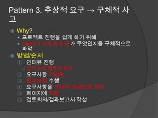 Pattern 3. 추상적 요구 -> 구체적 사고Why?프로젝트 진행을 쉽게 하기 위해Client가 의도하는 바가 무엇인지를 구체적으로 파악방법/순서인터뷰 진행 요구사항 명확히 파악요구사항 개념화벤치마킹 수행요구사항을 구체적 개념으로 정의페이지에 적용검토회의/결과보고서 작성