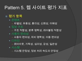 Pattern 5. 웹 사이트 평가 지표평가 항목콘텐츠차별성, 유용성, 흥미성, 신뢰성, 이해성정보 구조구조 적합성, 분류 명확성, 레이블링 적합성사용자 편의성사용자 편의성, 위치 명확성, 이용 편의성디자인레이아웃, 가독성, 심미성, 감성, 일관성시스템 시스템 안정성, 정보 처리 속도의 안정성