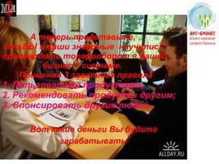 А теперь представьте,  что ВЫ и ваши знакомые  научились производить товарооборот в нашей    бизнес – системе.   Применяя 3 заветных правила 1. Пользоваться продуктами; 2. Рекомендовать продукты другим; 3. Спонсировать других людей. Вот какие деньги Вы будете  зарабатывать 