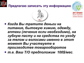 Предлагаю записать эту информацию   Когда Вы тратите деньги на питание, бытовую химию, одежду, аптеки (лечение если необходимо), на зубную пасту и на средства по уходу за телом и волосами именно в этот момент Вы участвуете в производстве товарооборотов т.е. Ваш Т/О предположим  100 $ /мес .  Вы 