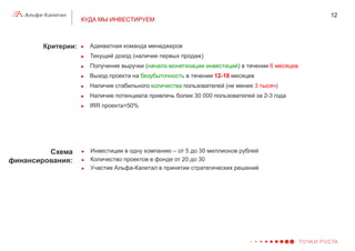 12
                    КУДА МЫ ИНВЕСТИРУЕМ



        Критерии:   ►   Адекватная команда менеджеров
                    ►   Текущий доход (наличие первых продаж)
                    ►   Получение выручки (начало монетизации инвестиций) в течении 6 месяцев
                    ►   Выход проекта на безубыточность в течении 12-18 месяцев
                    ►   Наличие стабильного количества пользователей (не менее 3 тысяч)
                    ►   Наличие потенциала привлечь более 30 000 пользователей за 2-3 года
                    ►   IRR проекта>50%




         Схема      ►   Инвестиции в одну компанию – от 5 до 30 миллионов рублей
финансирования:     ►   Количество проектов в фонде от 20 до 30
                    ►   Участие Альфа-Капитал в принятии стратегических решений
 