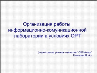 Организация работы  информационно-комуникационной лаборатории в условиях ОРТ (подготовила учитель гимназии “ОРТ-Алеф”  Гезалова М. А.)    