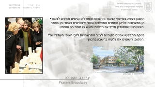 ערן יסודי  060778214  לימור גולדהבר  039485073 עירוב הקהילה Frasers Broadway התכנון נעשה בשיתוף הציבור .  התכניות והמודלים נגישים וזמינים לציבור הן בתערוכות אליהן מוזמנים התושבים ובעלי אינטרסים באתר והן באתר האינטרנט שמתעדכן תדיר עם חדשות ומוגש בו חומר רב ומפורט . בנוסף התבקשו אמנים מקומיים לצייר התרשמויות לגבי האופי העתידי של המקום ,  רישומים אלו נלקחו בחשבון בתכנון . הטכניון  -  מכון טכנולוגי לישראל הפקולטה לארכיטקטורה ובינוי ערים סמסטר חורף תשס " ט 