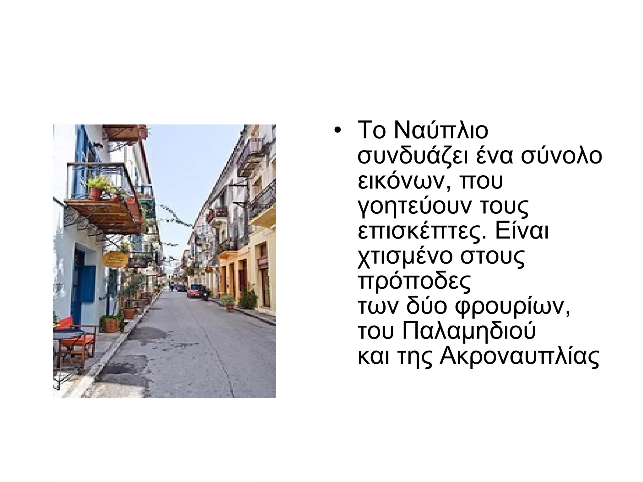 Το Ναύπλιο συνδυάζει ένα σύνολο εικόνων, που γοητεύουν τους επισκέπτες.  Είναι χ τισμένο στους πρόποδες  των δύο φρουρίων,  του Παλαμηδιού  και της Ακροναυπλίας  