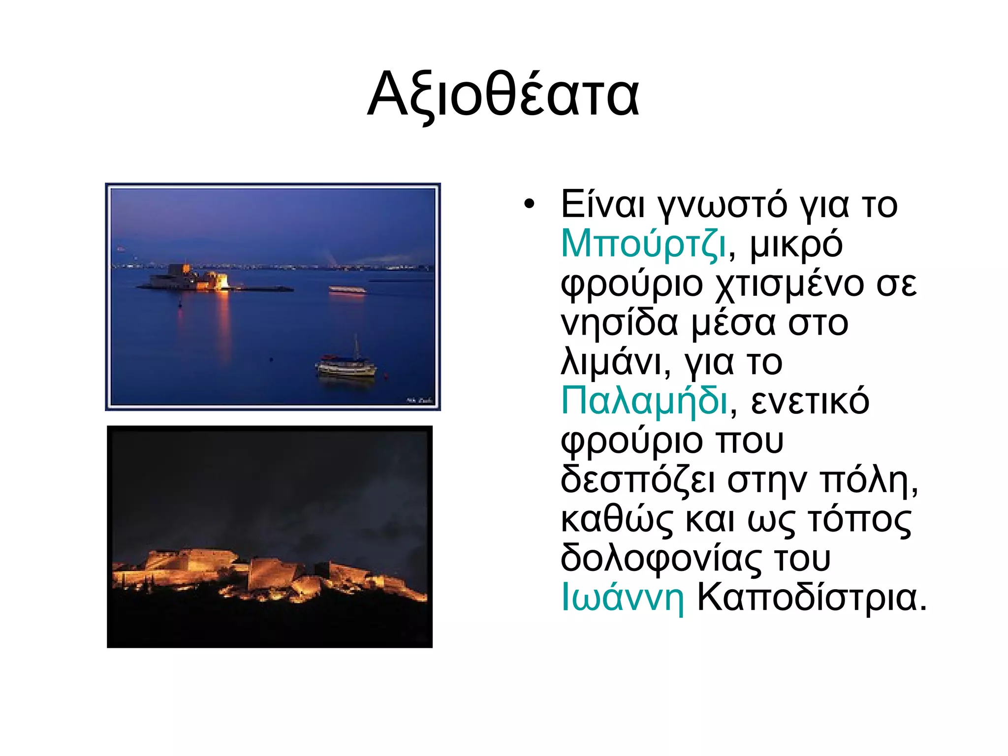 Αξιοθέατα Είναι γνωστό για το  Μπούρτζι , μικρό φρούριο χτισμένο σε νησίδα μέσα στο λιμάνι, για το  Παλαμήδι , ενετικό φρούριο που δεσπόζει στην πόλη, καθώς και ως τόπος δολοφονίας του  Ιωάννη   Καποδίστρια . 