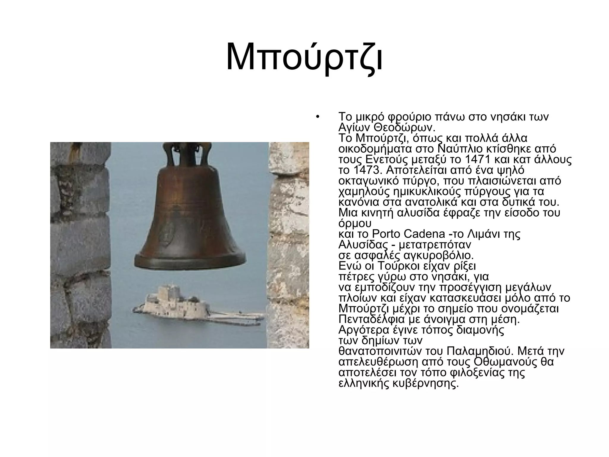 Μπούρτζι Το μικρό φρούριο πάνω στο νησάκι των Αγίων Θεοδώρων.  Το Μπούρτζι, όπως και πολλά άλλα οικοδομήματα στο Ναύπλιο κτίσθηκε από τους Ενετούς μεταξύ το 1471 και κατ άλλους το 1473. Αποτελείται από ένα ψηλό οκταγωνικό πύργο, που πλαισιώνεται από χαμηλούς ημικυκλικούς πύργους για τα κανόνια στα ανατολικά και στα δυτικά του. Μια κινητή αλυσίδα έφραζε την είσοδο του όρμου  και το Porto Cadena -το Λιμάνι της Αλυσίδας - μετατρεπόταν  σε ασφαλές αγκυροβόλιο.  Ενώ οι Τούρκοι είχαν ρίξει  πέτρες γύρω στο νησάκι, για  να εμποδίζουν την προσέγγιση μεγάλων πλοίων και είχαν κατασκευάσει μόλο από το Μπούρτζι μέχρι το σημείο που ονομάζεται Πενταδέλφια με άνοιγμα στη μέση. Αργότερα έγινε τόπος διαμονής  των δημίων των  θανατοποινιτών του Παλαμηδιού. Μετά την απελευθέρωση από τους Οθωμανούς θα αποτελέσει τον τόπο φιλοξενίας της ελληνικής κυβέρνησης.  
