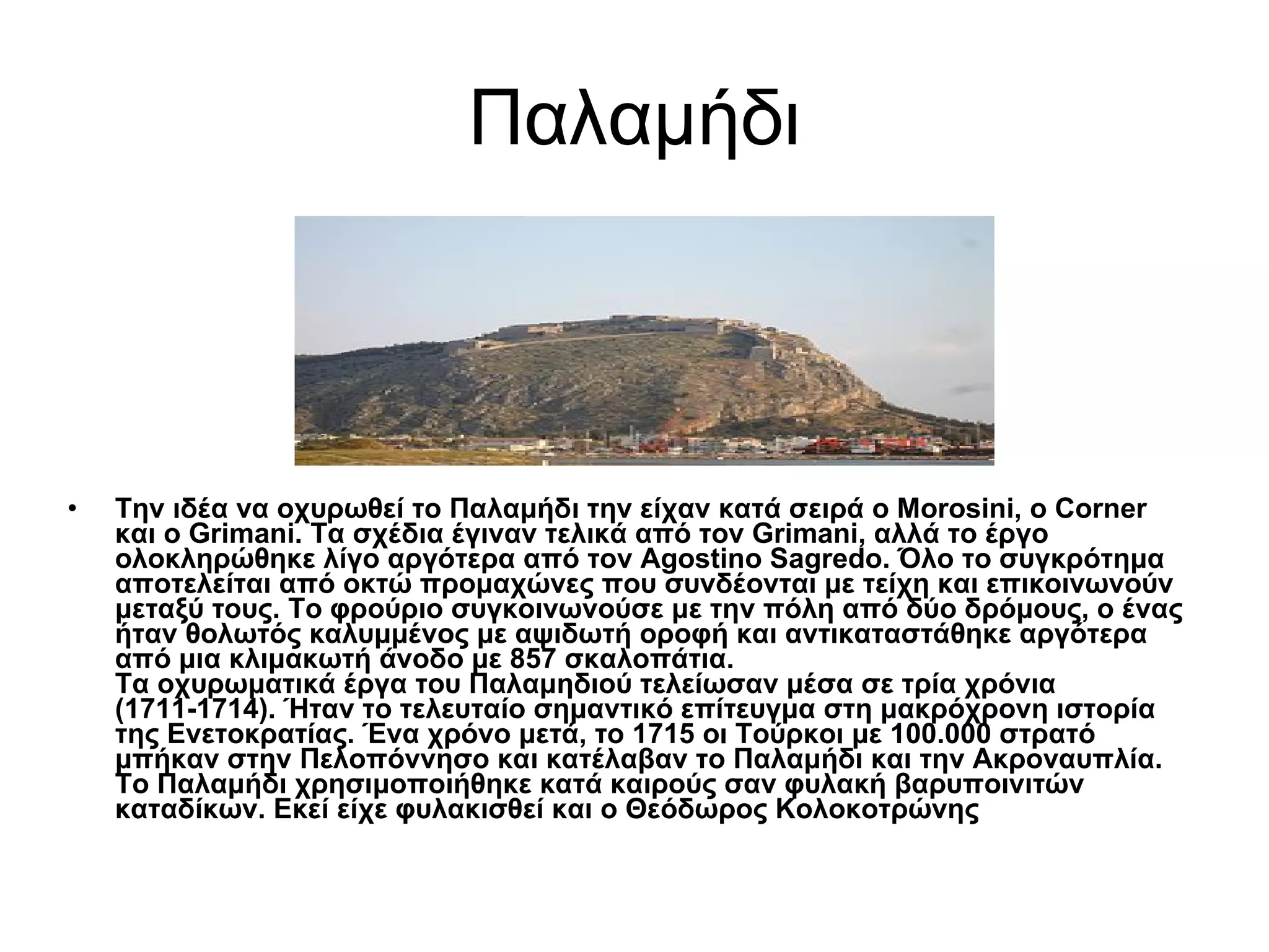 Παλαμήδι Την ιδέα να οχυρωθεί το Παλαμήδι την είχαν κατά σειρά ο Morosini, o Corner και ο Grimani. Τα σχέδια έγιναν τελικά από τον Grimani, αλλά το έργο ολοκληρώθηκε λίγο αργότερα από τον Agostino Sagredo. Όλο το συγκρότημα αποτελείται από οκτώ προμαχώνες που συνδέονται με τείχη και επικοινωνούν μεταξύ τους. Το φρούριο συγκοινωνούσε με την πόλη από δύο δρόμους, ο ένας ήταν θολωτός καλυμμένος με αψιδωτή οροφή και αντικαταστάθηκε αργότερα από μια κλιμακωτή άνοδο με 857 σκαλοπάτια.  Τα οχυρωματικά έργα του Παλαμηδιού τελείωσαν μέσα σε τρία χρόνια (1711-1714). Ήταν το τελευταίο σημαντικό επίτευγμα στη μακρόχρονη ιστορία της Ενετοκρατίας. Ένα χρόνο μετά, το 1715 οι Τούρκοι με 100.000 στρατό μπήκαν στην Πελοπόννησο και κατέλαβαν το Παλαμήδι και την Ακροναυπλία.  Το Παλαμήδι χρησιμοποιήθηκε κατά καιρούς σαν φυλακή βαρυποινιτών καταδίκων. Εκεί είχε φυλακισθεί και ο Θεόδωρος Κολοκοτρώνης   