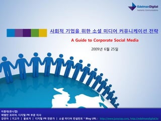 사회적 기업을 위핚 소셜 미디어 커뮤니케이션 젂략
                                              A Guide to Corporate Social Media

                                                           2009년 6월 25읷




이중대(쥬니캡)
에델만 코리아, 디지털 PR 부문 이사
강연자 | 기고가 | 블로거 | 디지털 PR 젂문가 | 소셜 미디어 컨설턴트 * Blog URL : http://www.junycap.com, http://edelmandigital.kr
 