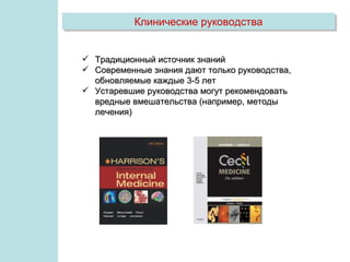 Клинические руководства


 Традиционный источник знаний
 Современные знания дают только руководства,
  обновляемые каждые 3-5 лет
 Устаревшие руководства могут рекомендовать
  вредные вмешательства (например, методы
  лечения)
 