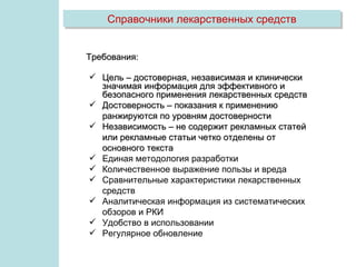 Справочники лекарственных средств


Требования:

 Цель – достоверная, независимая и клинически
  значимая информация для эффективного и
  безопасного применения лекарственных средств
 Достоверность – показания к применению
  ранжируются по уровням достоверности
 Независимость – не содержит рекламных статей
  или рекламные статьи четко отделены от
  основного текста
 Единая методология разработки
 Количественное выражение пользы и вреда
 Сравнительные характеристики лекарственных
  средств
 Аналитическая информация из систематических
  обзоров и РКИ
 Удобство в использовании
 Регулярное обновление
 