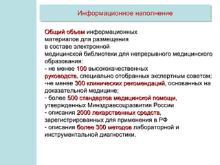 Информационное наполнение

Общий объем информационных
материалов для размещения
в составе электронной
медицинской библиотеки для непрерывного медицинского
образования:
- не менее 100 высококачественных
руководств, специально отобранных экспертным советом;
-не менее 300 клинических рекомендаций, основанных на
доказательной медицине;
- более 500 стандартов медицинской помощи,
утвержденных Минздравсоцразвития России
- описания 2000 лекарственных средств,
зарегистрированных для применения в РФ
- описания более 300 методов лабораторной и
инструментальной диагностики.
 