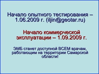 Начало опытного тестирования –
  1.06.2009 г. (iljin@geotar.ru)

      Начало коммерческой
   эксплуатации – 1.09.2009 г.
  ЭМБ станет доступной ВСЕМ врачам,
 работающим на территории Самарской
               области!
 