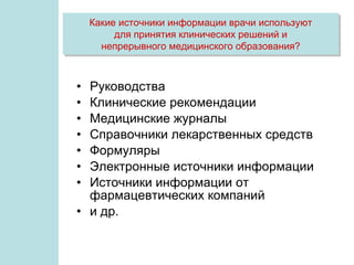 Какие источники информации врачи используют
         для принятия клинических решений и
      непрерывного медицинского образования?



• Руководства
• Клинические рекомендации
• Медицинские журналы
• Справочники лекарственных средств
• Формуляры
• Электронные источники информации
• Источники информации от
  фармацевтических компаний
• и др.
 