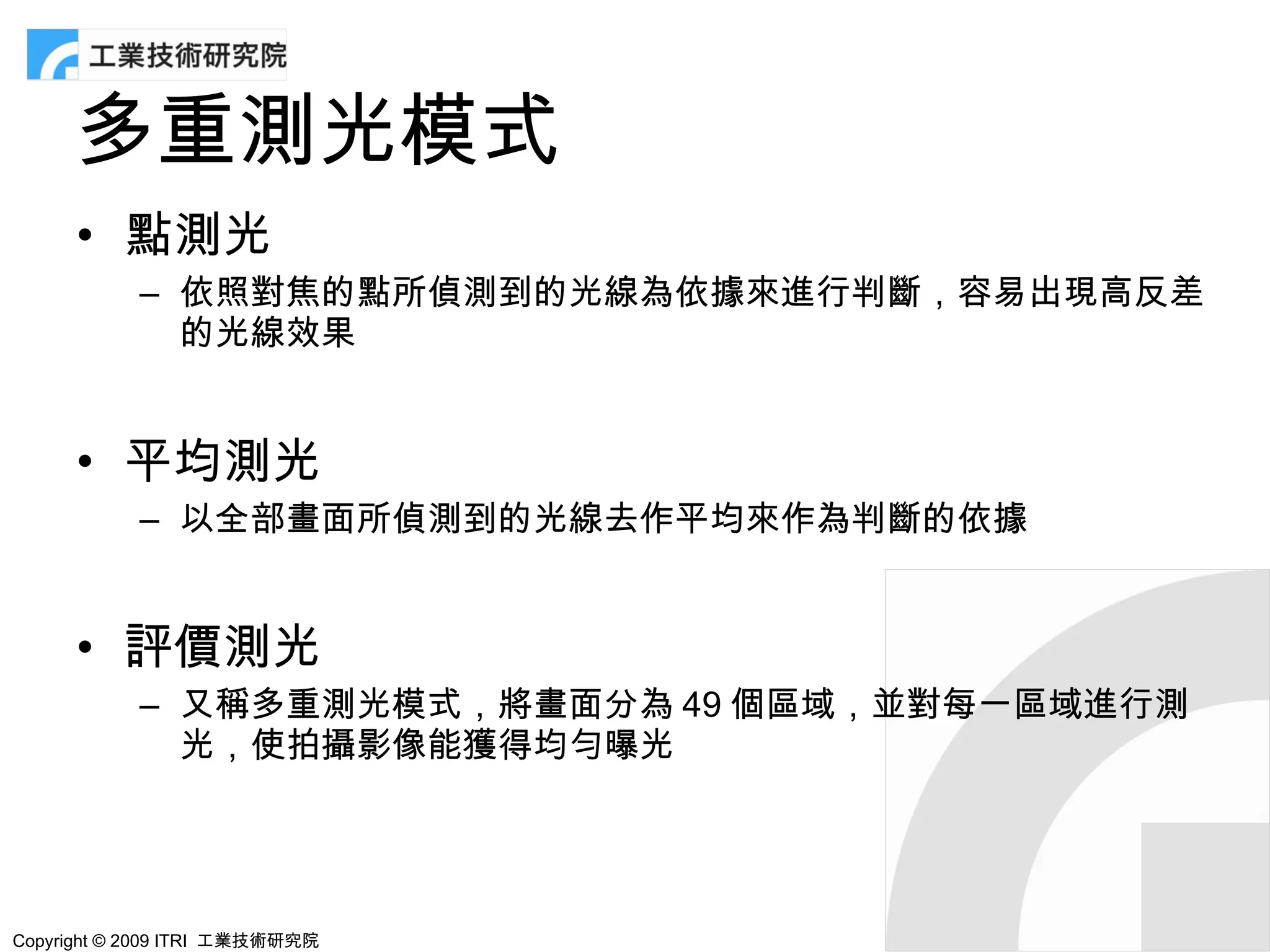 多重測光模式
      • 點測光
            – 依照對焦的點所偵測到的光線為依據來進行判斷，容易出現高反差
              的光線效果


      • 平均測光
            – 以全部畫面所偵測到的光線去作平均來作為判斷的依據


      • 評價測光
            – 又稱多重測光模式，將畫面分為 49 個區域，並對每一區域進行測
              光，使拍攝影像能獲得均勻曝光




Copyright © 2009 ITRI 工業技術研究院
 