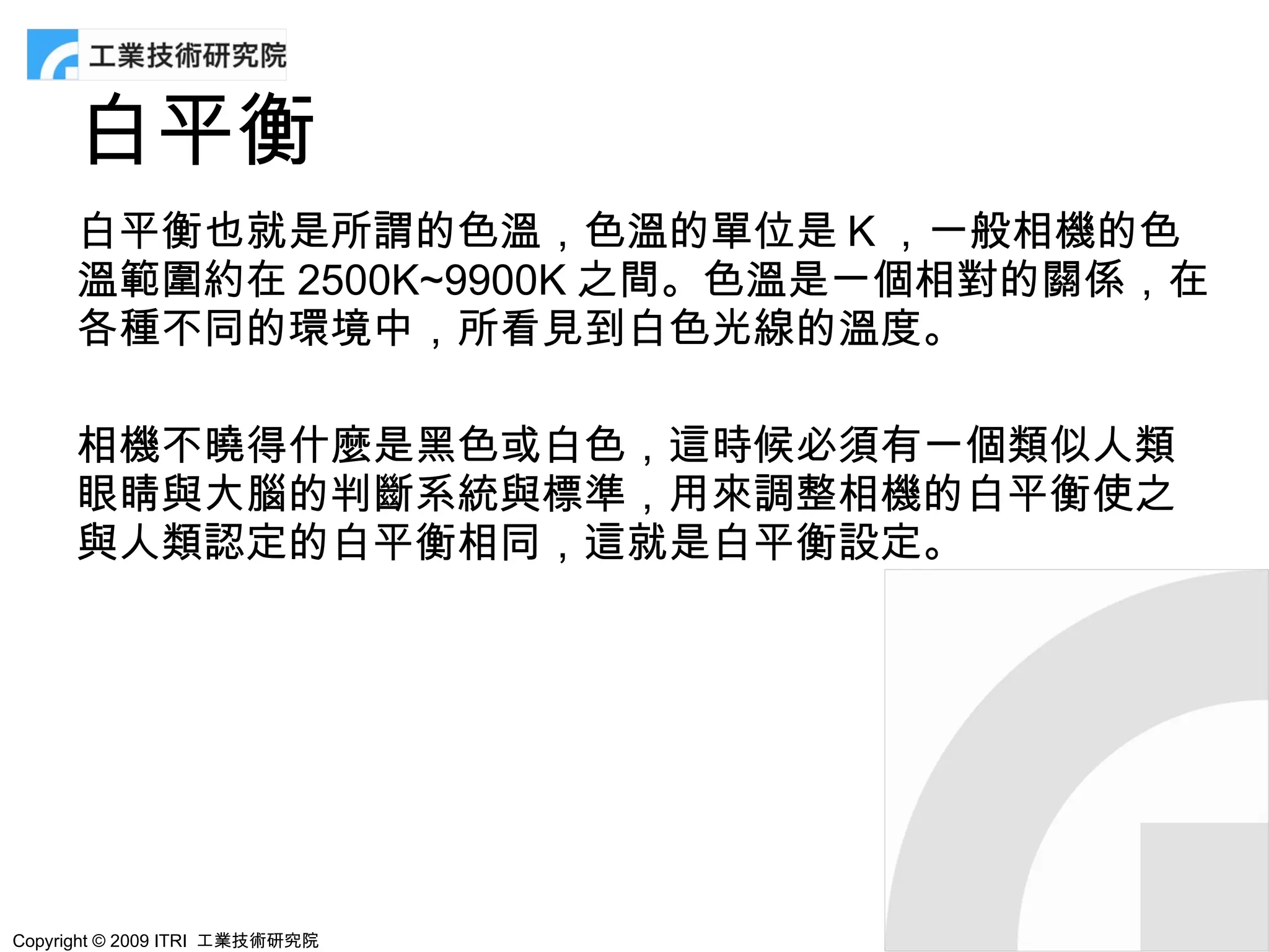 白平衡
      白平衡也就是所謂的色溫，色溫的單位是 K ，一般相機的色
      溫範圍約在 2500K~9900K 之間。色溫是一個相對的關係，在
      各種不同的環境中，所看見到白色光線的溫度。

      相機不曉得什麼是黑色或白色，這時候必須有一個類似人類
      眼睛與大腦的判斷系統與標準，用來調整相機的白平衡使之
      與人類認定的白平衡相同，這就是白平衡設定。




Copyright © 2009 ITRI 工業技術研究院
 