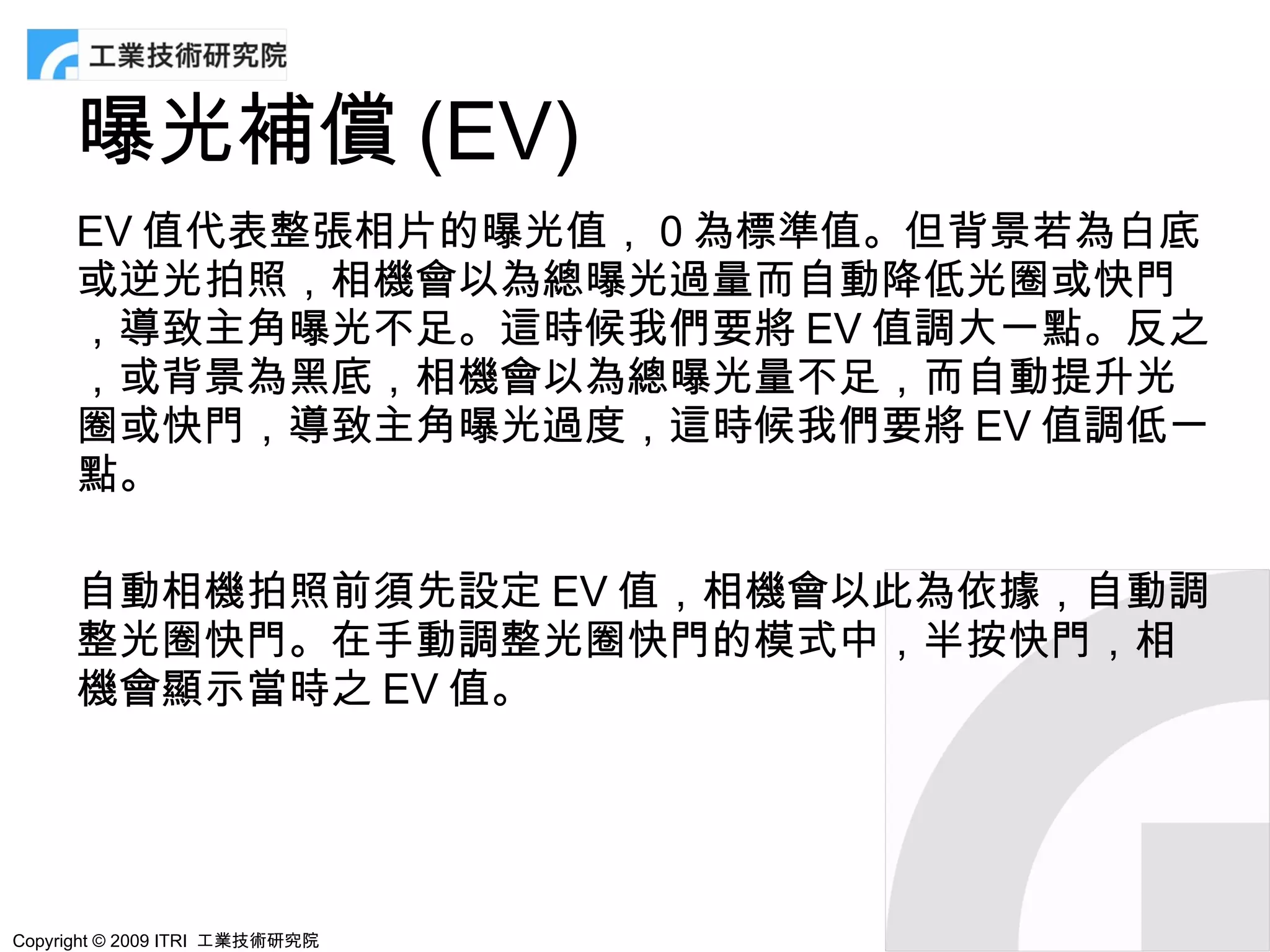 曝光補償 (EV)
      EV 值代表整張相片的曝光值， 0 為標準值。但背景若為白底
      或逆光拍照，相機會以為總曝光過量而自動降低光圈或快門
      ，導致主角曝光不足。這時候我們要將 EV 值調大一點。反之
      ，或背景為黑底，相機會以為總曝光量不足，而自動提升光
      圈或快門，導致主角曝光過度，這時候我們要將 EV 值調低一
      點。

      自動相機拍照前須先設定 EV 值，相機會以此為依據，自動調
      整光圈快門。在手動調整光圈快門的模式中，半按快門，相
      機會顯示當時之 EV 值。




Copyright © 2009 ITRI 工業技術研究院
 