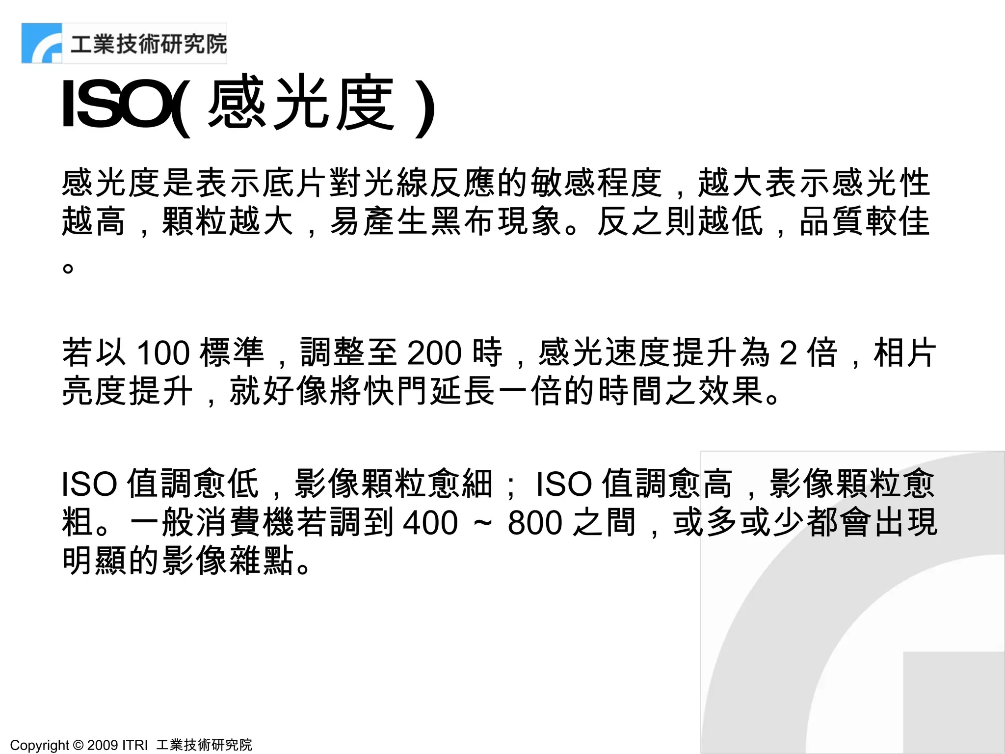 ISO( 感光度 )
      感光度是表示底片對光線反應的敏感程度，越大表示感光性
      越高，顆粒越大，易產生黑布現象。反之則越低，品質較佳
      。

      若以 100 標準，調整至 200 時，感光速度提升為 2 倍，相片
      亮度提升，就好像將快門延長一倍的時間之效果。

      ISO 值調愈低，影像顆粒愈細； ISO 值調愈高，影像顆粒愈
      粗。一般消費機若調到 400 ～ 800 之間，或多或少都會出現
      明顯的影像雜點。




Copyright © 2009 ITRI 工業技術研究院
 