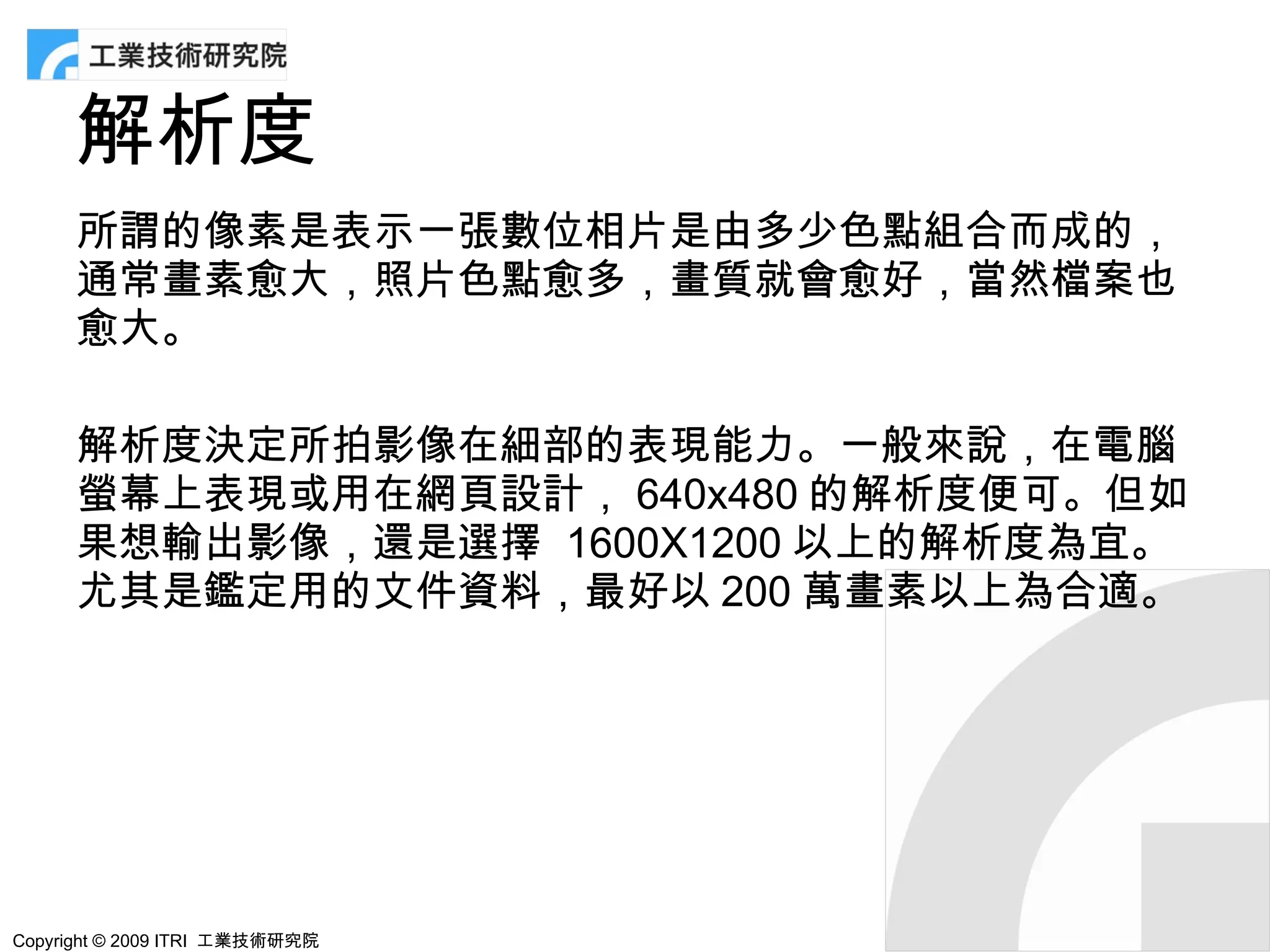 解析度
      所謂的像素是表示一張數位相片是由多少色點組合而成的，
      通常畫素愈大，照片色點愈多，畫質就會愈好，當然檔案也
      愈大。

      解析度決定所拍影像在細部的表現能力。一般來說，在電腦
      螢幕上表現或用在網頁設計， 640x480 的解析度便可。但如
      果想輸出影像，還是選擇 1600X1200 以上的解析度為宜。
      尤其是鑑定用的文件資料，最好以 200 萬畫素以上為合適。




Copyright © 2009 ITRI 工業技術研究院
 