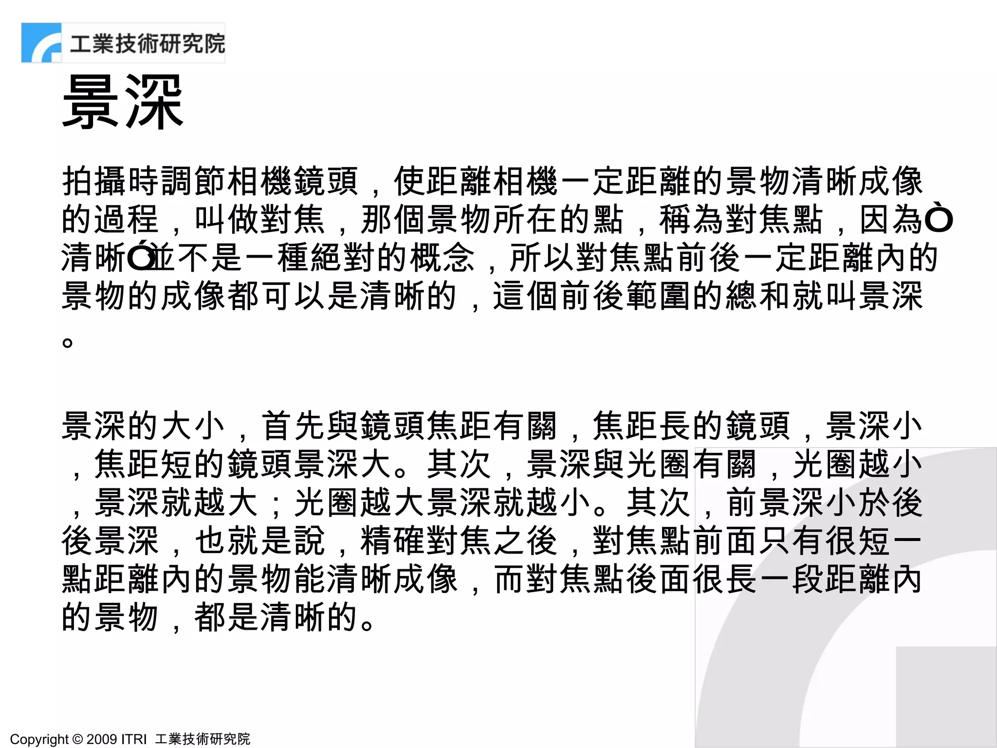 景深
      拍攝時調節相機鏡頭，使距離相機一定距離的景物清晰成像
      的過程，叫做對焦，那個景物所在的點，稱為對焦點，因為“
      清晰”並不是一種絕對的概念，所以對焦點前後一定距離內的
      景物的成像都可以是清晰的，這個前後範圍的總和就叫景深
      。

      景深的大小，首先與鏡頭焦距有關，焦距長的鏡頭，景深小
      ，焦距短的鏡頭景深大。其次，景深與光圈有關，光圈越小
      ，景深就越大；光圈越大景深就越小。其次，前景深小於後
      後景深，也就是說，精確對焦之後，對焦點前面只有很短一
      點距離內的景物能清晰成像，而對焦點後面很長一段距離內
      的景物，都是清晰的。


Copyright © 2009 ITRI 工業技術研究院
 