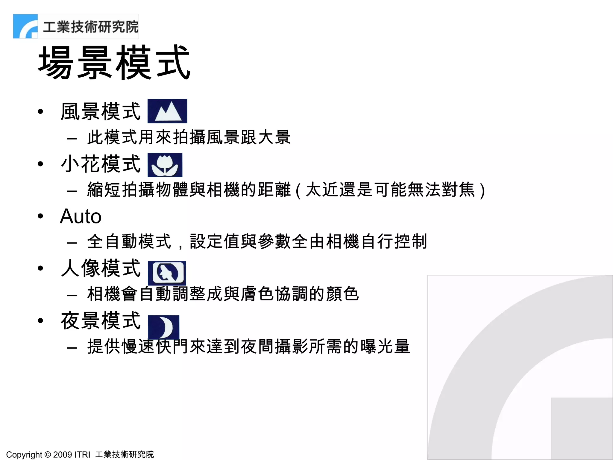 場景模式
      • 風景模式
            – 此模式用來拍攝風景跟大景
      • 小花模式
            – 縮短拍攝物體與相機的距離 ( 太近還是可能無法對焦 )
      • Auto
            – 全自動模式，設定值與參數全由相機自行控制
      • 人像模式
            – 相機會自動調整成與膚色協調的顏色
      • 夜景模式
            – 提供慢速快門來達到夜間攝影所需的曝光量




Copyright © 2009 ITRI 工業技術研究院
 