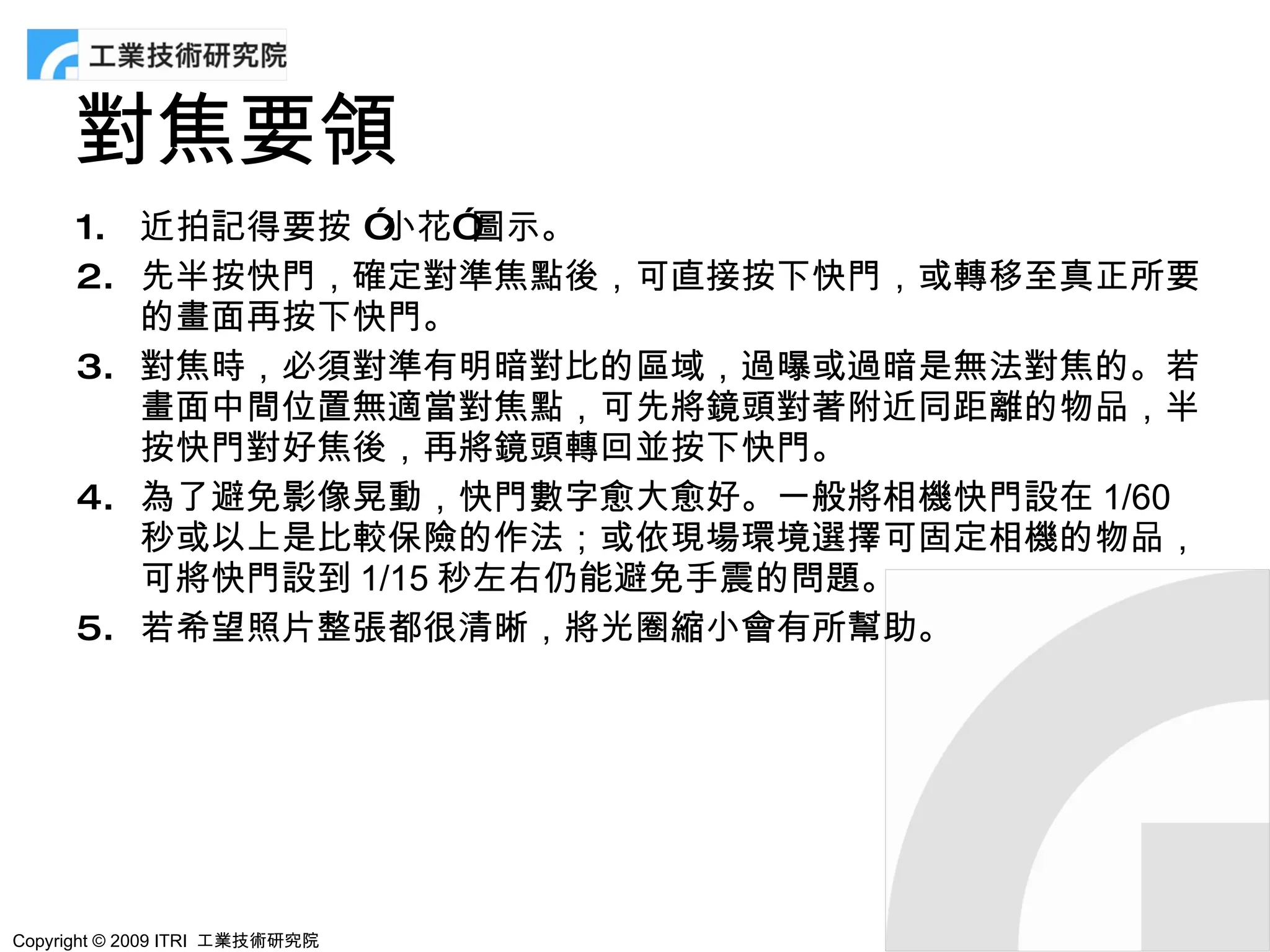 對焦要領
      1. 近拍記得要按 ”小花”  圖示。
      2. 先半按快門，確定對準焦點後，可直接按下快門，或轉移至真正所要
         的畫面再按下快門。
      3. 對焦時，必須對準有明暗對比的區域，過曝或過暗是無法對焦的。若
         畫面中間位置無適當對焦點，可先將鏡頭對著附近同距離的物品，半
         按快門對好焦後，再將鏡頭轉回並按下快門。
      4. 為了避免影像晃動，快門數字愈大愈好。一般將相機快門設在 1/60
         秒或以上是比較保險的作法；或依現場環境選擇可固定相機的物品，
         可將快門設到 1/15 秒左右仍能避免手震的問題。
      5. 若希望照片整張都很清晰，將光圈縮小會有所幫助。




Copyright © 2009 ITRI 工業技術研究院
 