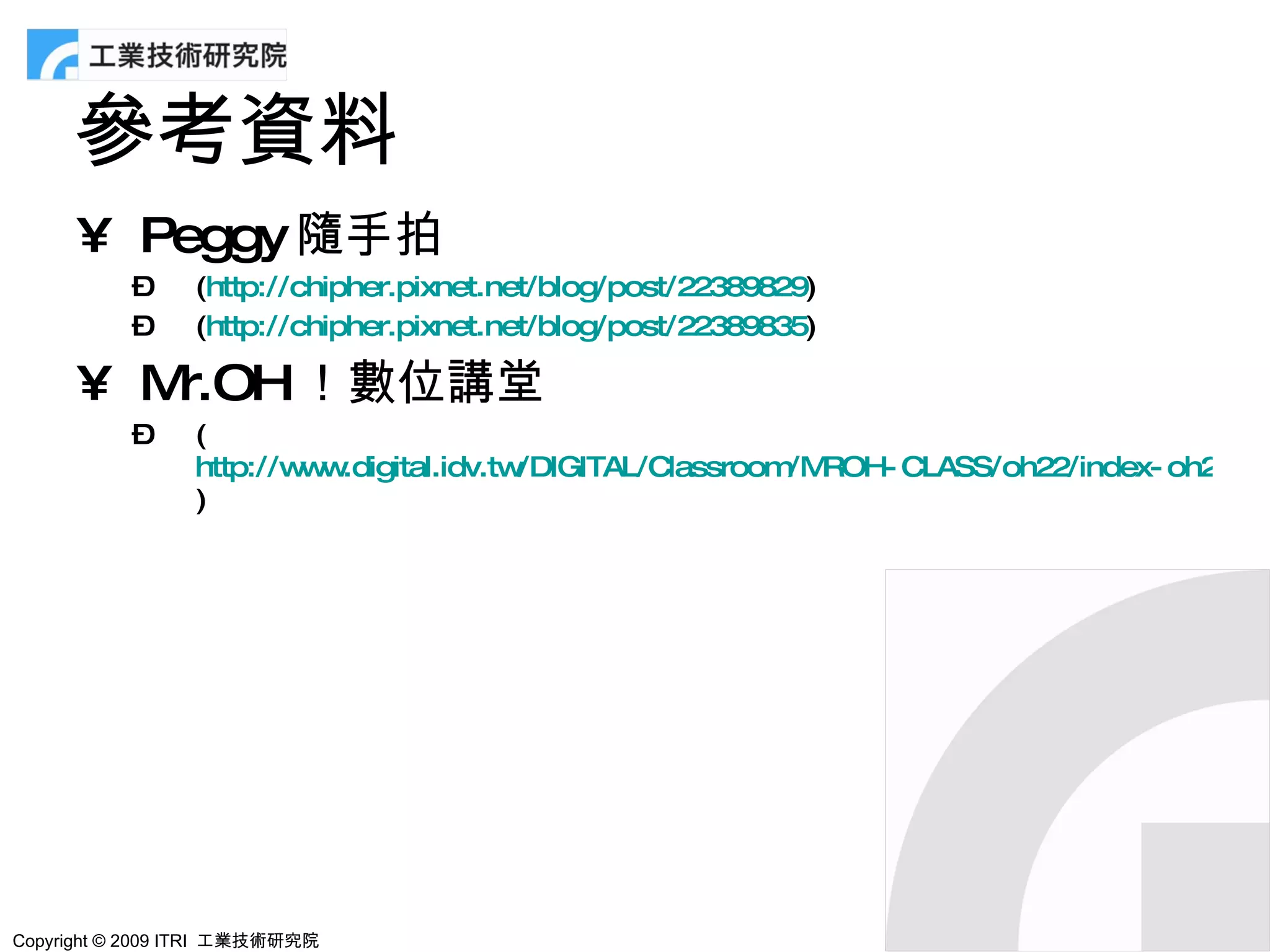 參考資料
      • Peggy 隨手拍
           –     (http://chipher.pixnet.net/blog/post/22389829)
           –     (http://chipher.pixnet.net/blog/post/22389835)

      • Mr.OH！數位講堂
           –     (
                 http://w w
                         w .digital.idv.tw/DIGITAL/Classroom ROH- CLASS/oh22/index- oh22.htm
                                                            /M
                 )




Copyright © 2009 ITRI 工業技術研究院
 
