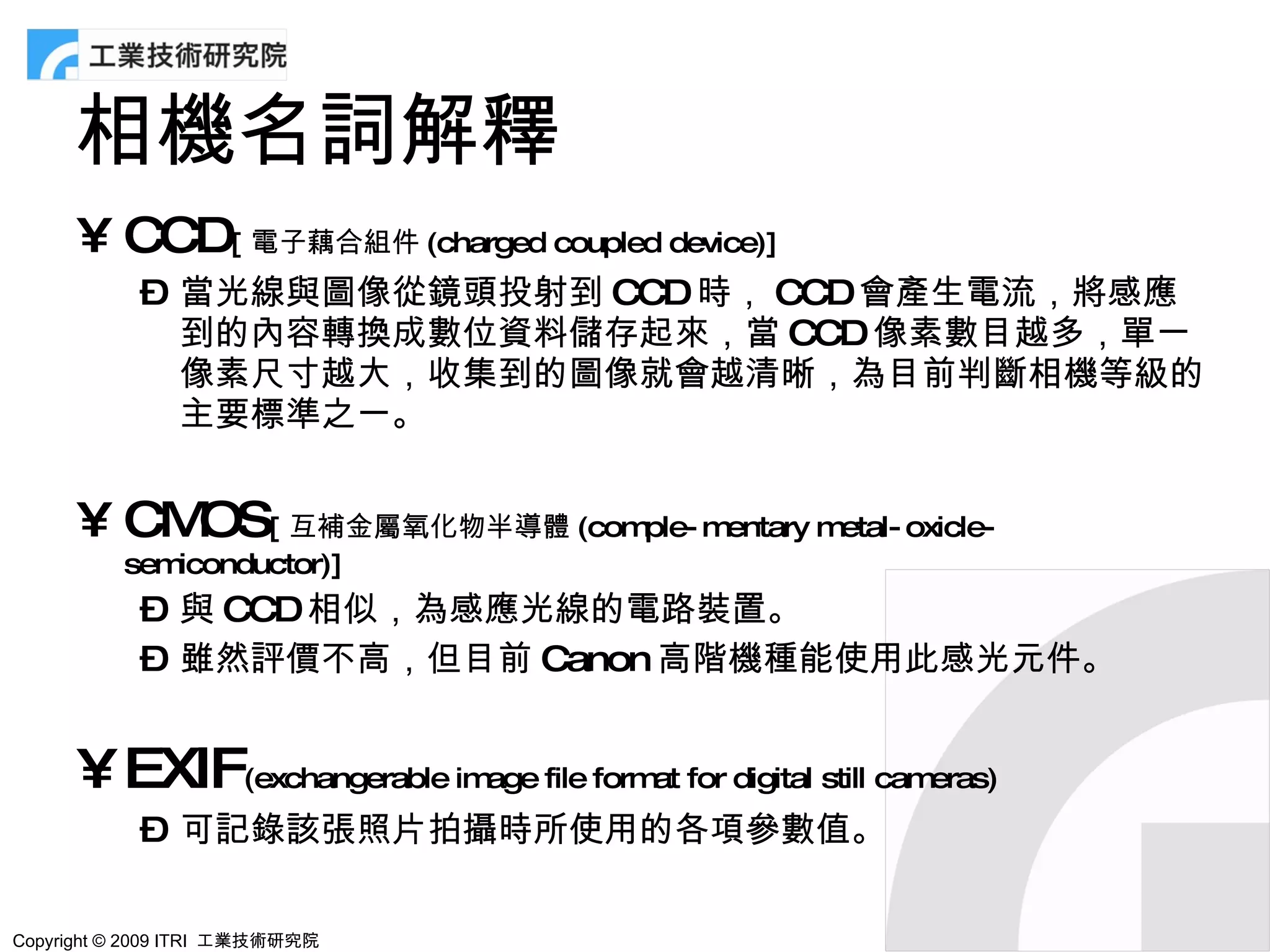 相機名詞解釋
      • CCD[ 電子藕合組件 (charged coupled device)]
            – 當光線與圖像從鏡頭投射到 CCD 時， CCD 會產生電流，將感應
              到的內容轉換成數位資料儲存起來，當 CCD 像素數目越多，單一
              像素尺寸越大，收集到的圖像就會越清晰，為目前判斷相機等級的
              主要標準之一。


      • CM [ 互補金屬氧化物半導體 (comple- mentary metal- oxicle-
          OS
          semiconductor)]
            – 與 CCD 相似，為感應光線的電路裝置。
            – 雖然評價不高，但目前 Canon 高階機種能使用此感光元件。


      • EXIF(exchangerable image file format for digital still cameras)
            – 可記錄該張照片拍攝時所使用的各項參數值。

Copyright © 2009 ITRI 工業技術研究院
 