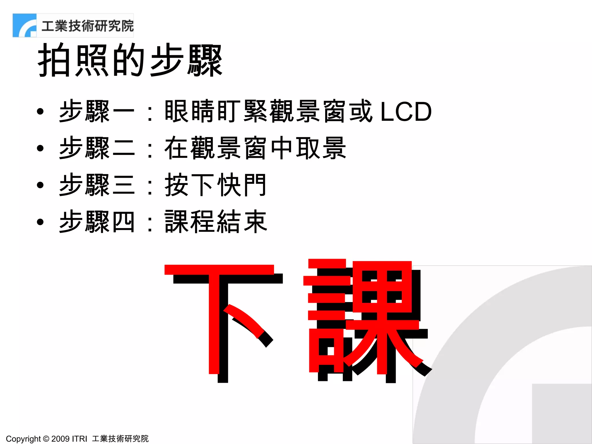 拍照的步驟
      •   步驟一：眼睛盯緊觀景窗或 LCD
      •   步驟二：在觀景窗中取景
      •   步驟三：按下快門
      •   步驟四：課程結束




                                下課
Copyright © 2009 ITRI 工業技術研究院
 