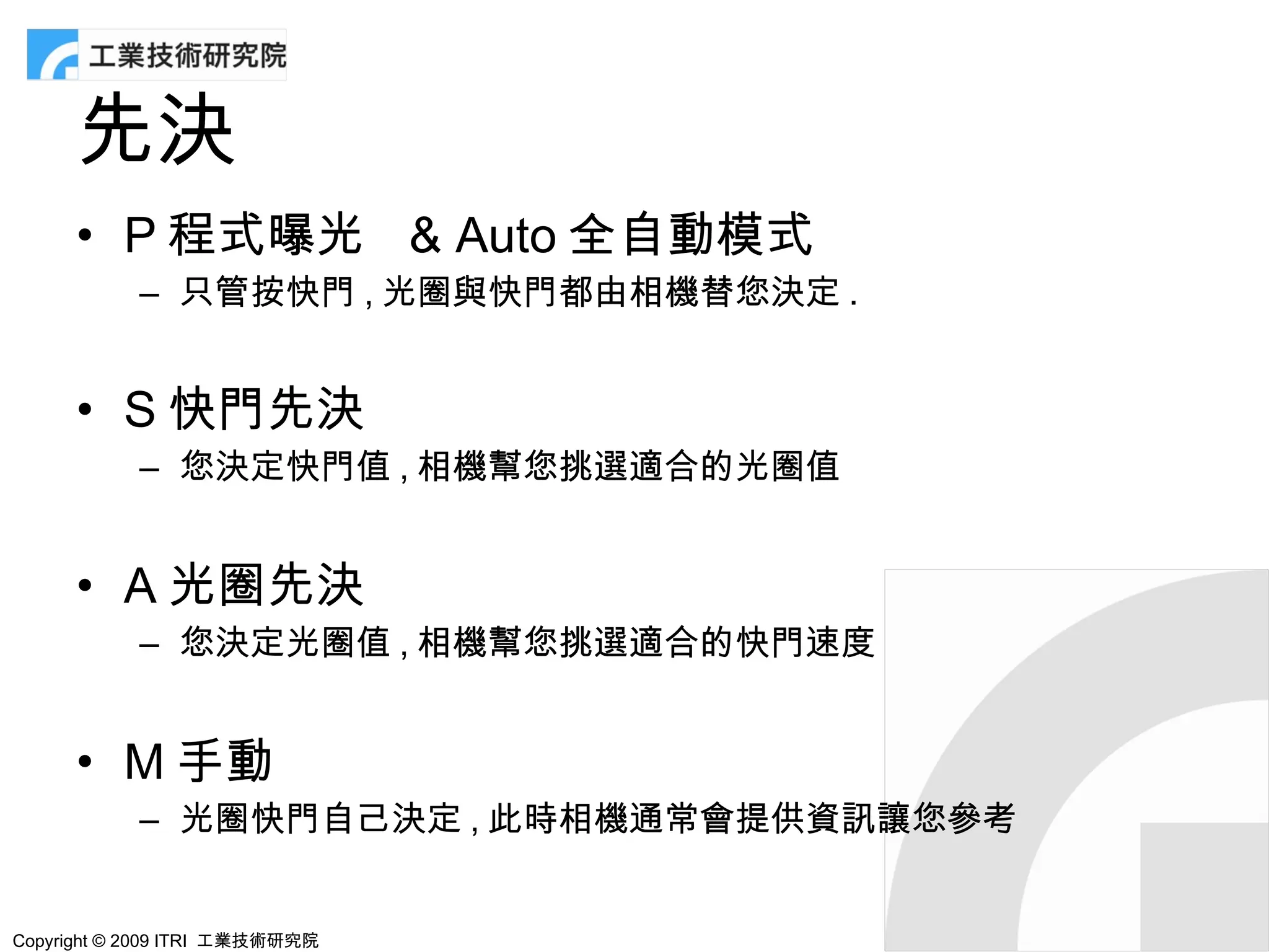 先決
      • P 程式曝光 & Auto 全自動模式
            – 只管按快門 , 光圈與快門都由相機替您決定 .


      • S 快門先決
            – 您決定快門值 , 相機幫您挑選適合的光圈值


      • A 光圈先決
            – 您決定光圈值 , 相機幫您挑選適合的快門速度


      • M 手動
            – 光圈快門自己決定 , 此時相機通常會提供資訊讓您參考


Copyright © 2009 ITRI 工業技術研究院
 