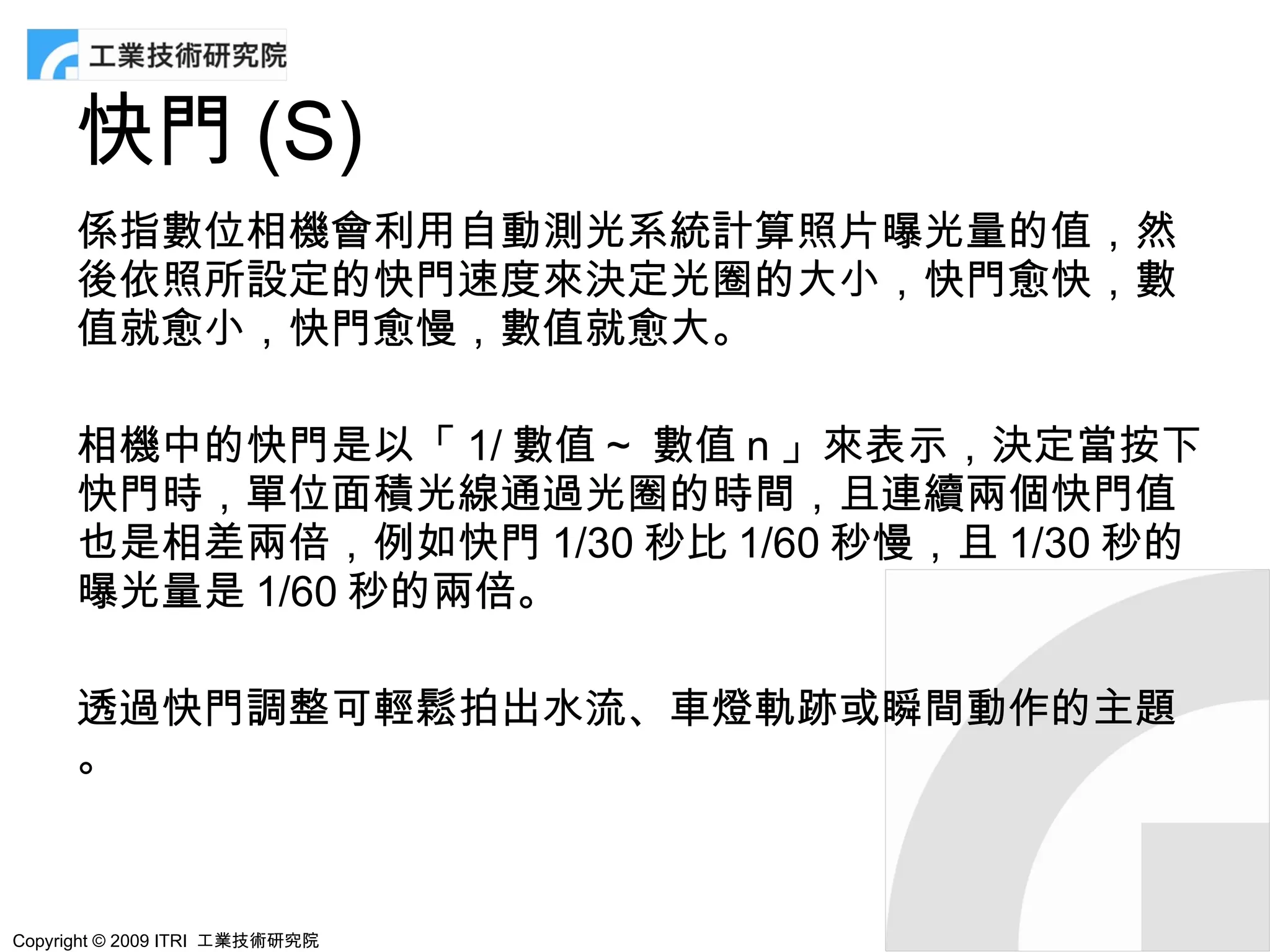 快門 (S)
      係指數位相機會利用自動測光系統計算照片曝光量的值，然
      後依照所設定的快門速度來決定光圈的大小，快門愈快，數
      值就愈小，快門愈慢，數值就愈大。

      相機中的快門是以「 1/ 數值 ~ 數值 n 」來表示，決定當按下
      快門時，單位面積光線通過光圈的時間，且連續兩個快門值
      也是相差兩倍，例如快門 1/30 秒比 1/60 秒慢，且 1/30 秒的
      曝光量是 1/60 秒的兩倍。

      透過快門調整可輕鬆拍出水流、車燈軌跡或瞬間動作的主題
      。



Copyright © 2009 ITRI 工業技術研究院
 