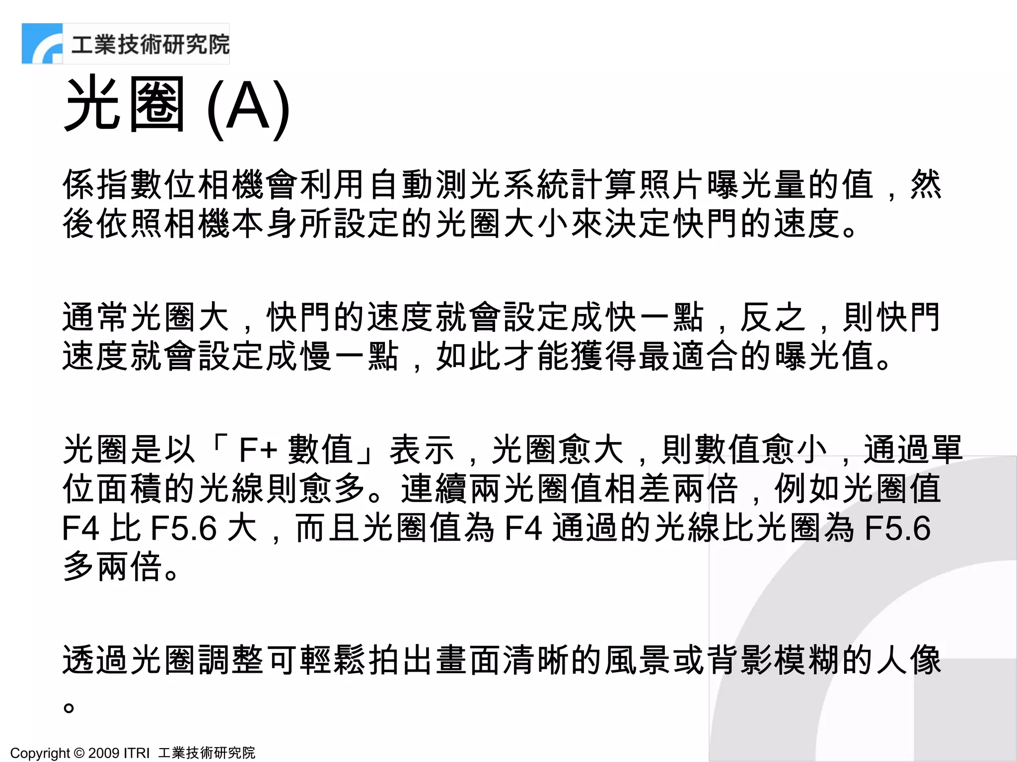 光圈 (A)
      係指數位相機會利用自動測光系統計算照片曝光量的值，然
      後依照相機本身所設定的光圈大小來決定快門的速度。

      通常光圈大，快門的速度就會設定成快一點，反之，則快門
      速度就會設定成慢一點，如此才能獲得最適合的曝光值。

      光圈是以「 F+ 數值」表示，光圈愈大，則數值愈小，通過單
      位面積的光線則愈多。連續兩光圈值相差兩倍，例如光圈值
      F4 比 F5.6 大，而且光圈值為 F4 通過的光線比光圈為 F5.6
      多兩倍。

      透過光圈調整可輕鬆拍出畫面清晰的風景或背影模糊的人像
      。
Copyright © 2009 ITRI 工業技術研究院
 