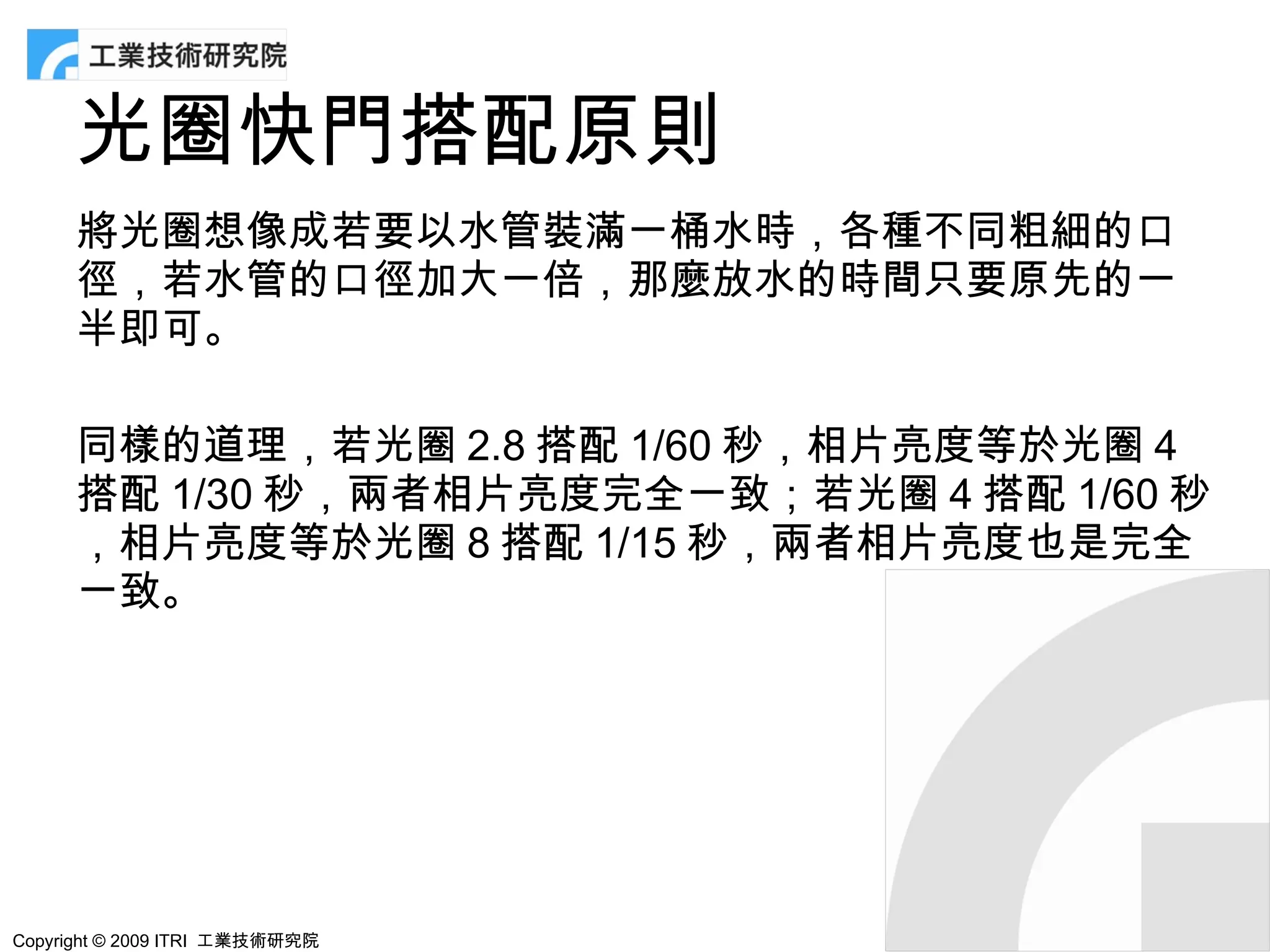 光圈快門搭配原則
      將光圈想像成若要以水管裝滿一桶水時，各種不同粗細的口
      徑，若水管的口徑加大一倍，那麼放水的時間只要原先的一
      半即可。

      同樣的道理，若光圈 2.8 搭配 1/60 秒，相片亮度等於光圈 4
      搭配 1/30 秒，兩者相片亮度完全一致；若光圈 4 搭配 1/60 秒
      ，相片亮度等於光圈 8 搭配 1/15 秒，兩者相片亮度也是完全
      一致。




Copyright © 2009 ITRI 工業技術研究院
 