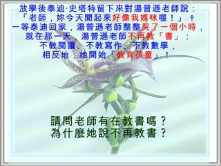 放學後泰迪‧史塔特留下來對湯普遜老師說：
 「老師，妳今天聞起來好像我媽咪 喔！」  
一等泰迪回家，湯普遜老師整整哭了一個小時，
  就在那一天，湯普遜老師不再教「書」：
    不教閱讀、不教寫作、不教數學，
    相反地，她開始「教育孩童 」！




    請問老師有在教書嗎 ?
    為什麼她說不再教書 ?
 