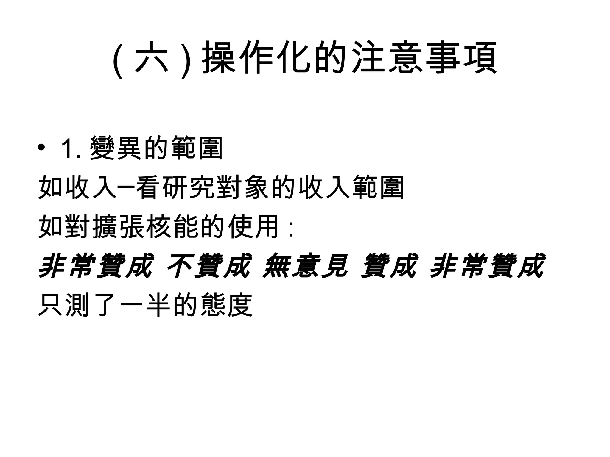 ( 六 ) 操作化的注意事項

• 1. 變異的範圍
如收入─看研究對象的收入範圍
如對擴張核能的使用 :
非常贊成 不贊成 無意見 贊成 非常贊成
只測了一半的態度
 