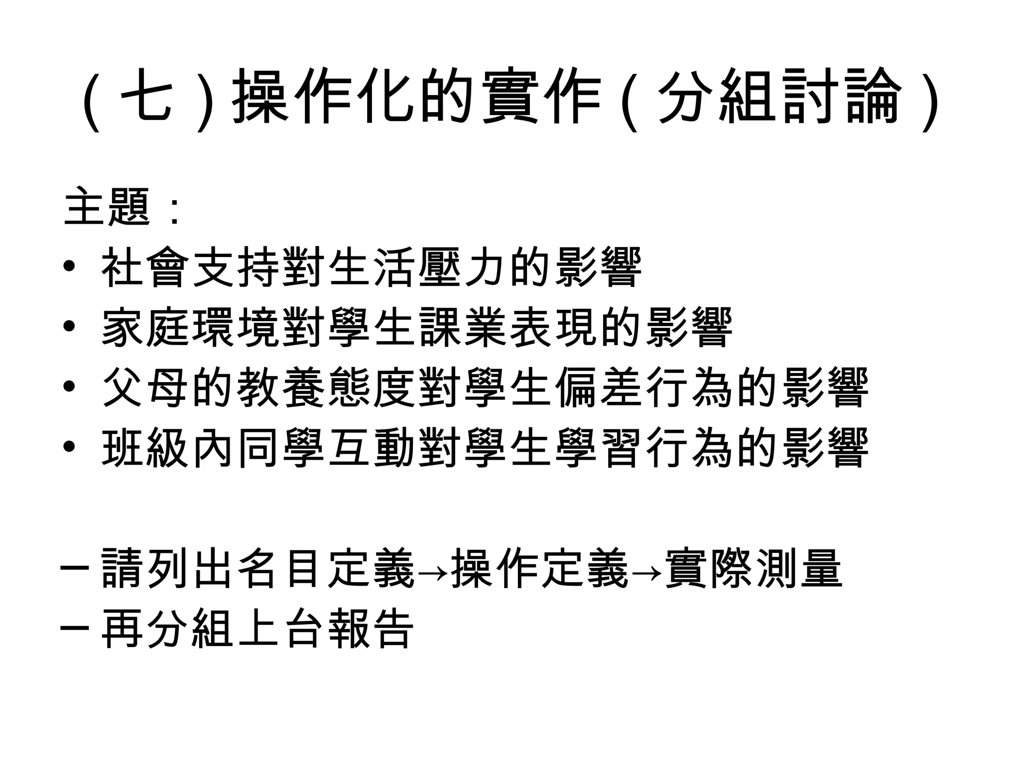 ( 七 ) 操作化的實作 ( 分組討論 )
主題：
• 社會支持對生活壓力的影響
• 家庭環境對學生課業表現的影響
• 父母的教養態度對學生偏差行為的影響
• 班級內同學互動對學生學習行為的影響

─ 請列出名目定義→操作定義→實際測量
─ 再分組上台報告
 