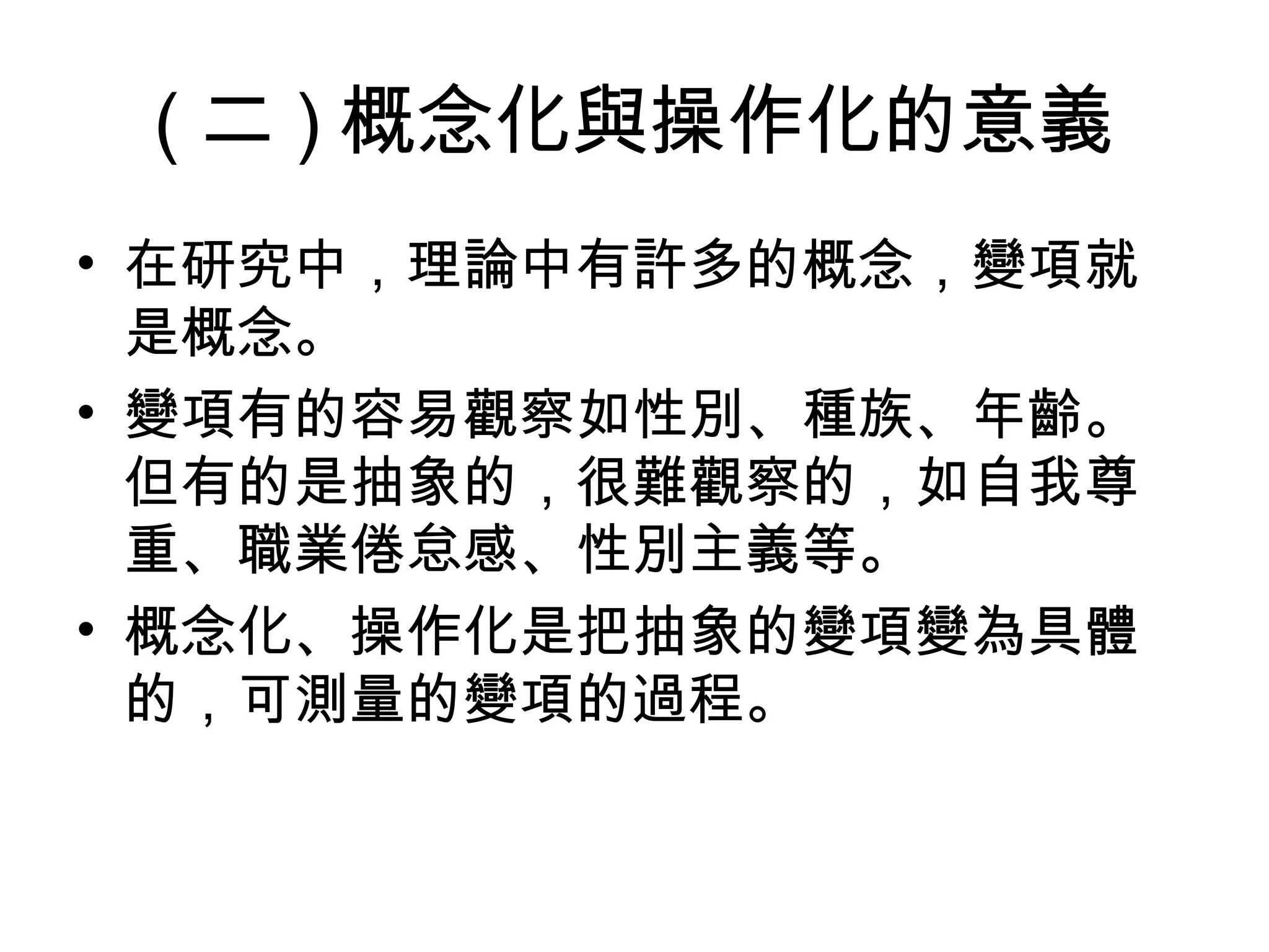 ( 二 ) 概念化與操作化的意義
• 在研究中，理論中有許多的概念，變項就
  是概念。
• 變項有的容易觀察如性別、種族、年齡。
  但有的是抽象的，很難觀察的，如自我尊
  重、職業倦怠感、性別主義等。
• 概念化、操作化是把抽象的變項變為具體
  的，可測量的變項的過程。
 