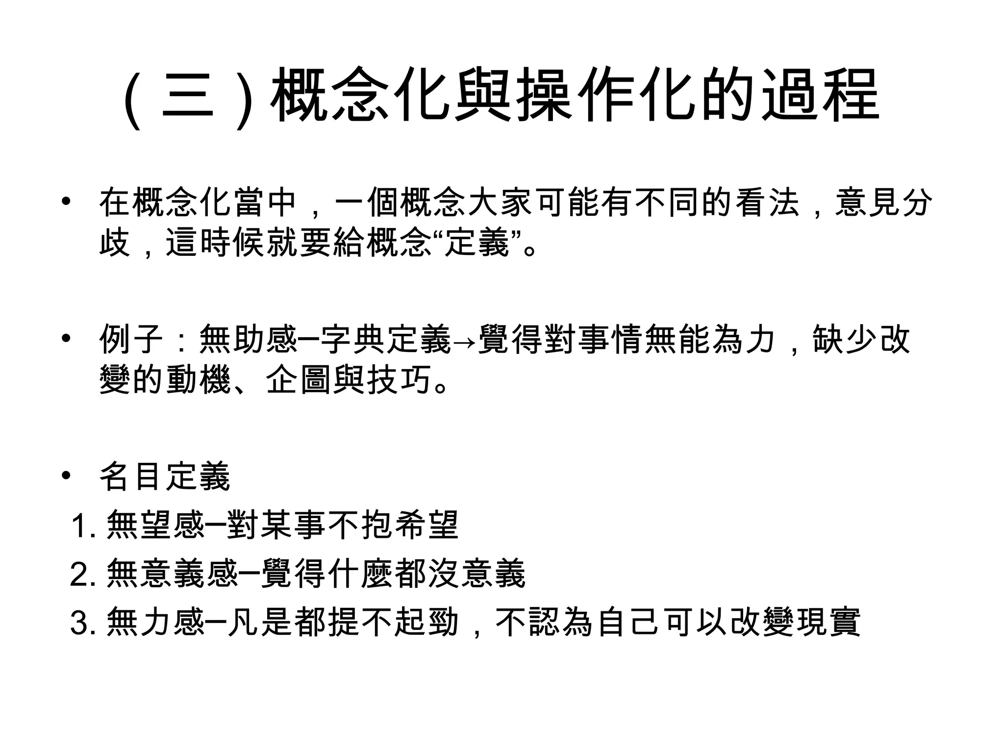( 三 ) 概念化與操作化的過程
• 在概念化當中，一個概念大家可能有不同的看法，意見分
  歧，這時候就要給概念“定義”。

• 例子：無助感─字典定義→覺得對事情無能為力，缺少改
  變的動機、企圖與技巧。

• 名目定義
 1. 無望感─對某事不抱希望
 2. 無意義感─覺得什麼都沒意義
 3. 無力感─凡是都提不起勁，不認為自己可以改變現實
 