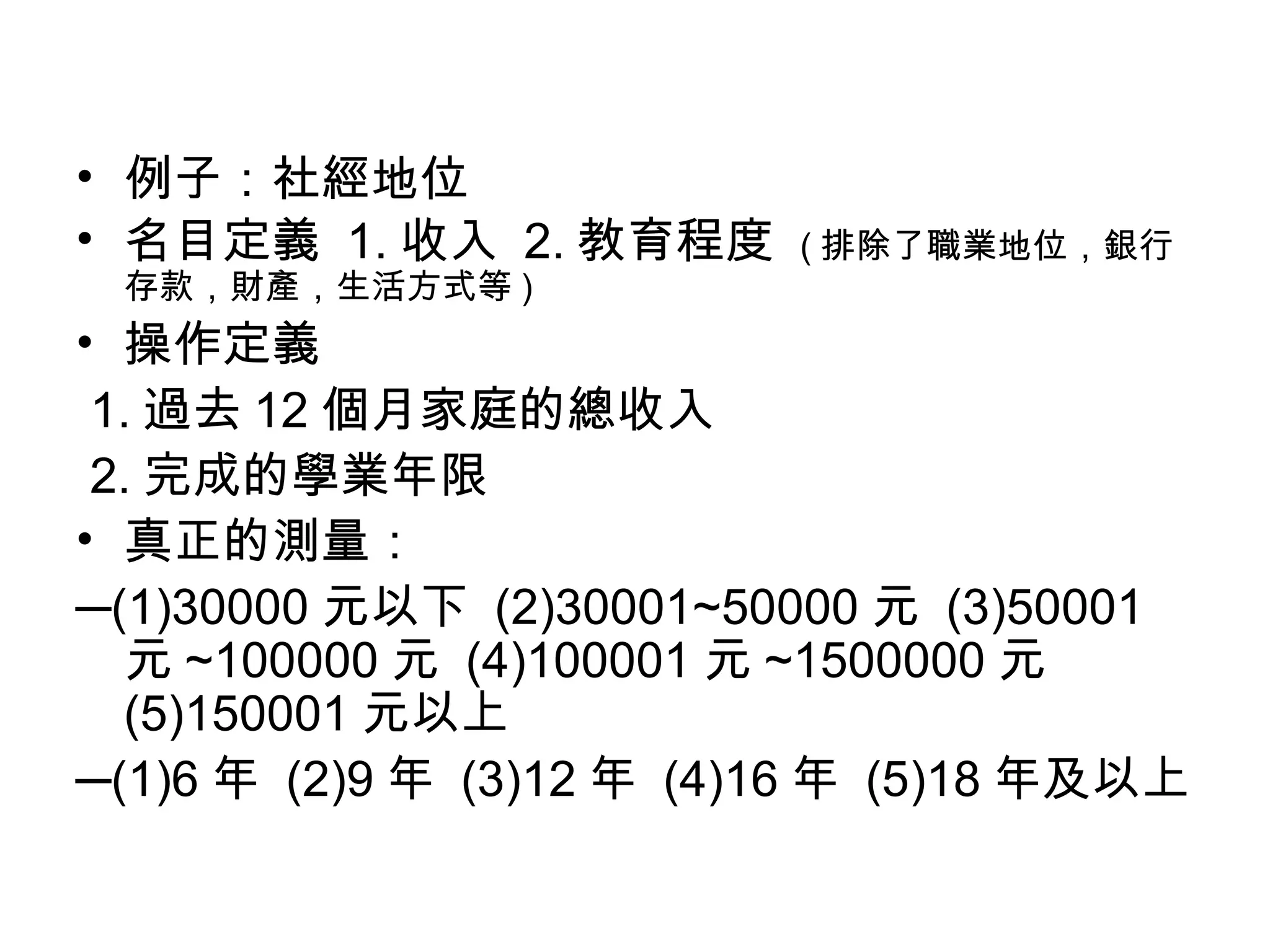 • 例子：社經地位
• 名目定義 1. 收入 2. 教育程度      ( 排除了職業地位，銀行
 存款，財產，生活方式等 )
• 操作定義
 1. 過去 12 個月家庭的總收入
 2. 完成的學業年限
• 真正的測量：
─(1)30000 元以下 (2)30001~50000 元 (3)50001
  元 ~100000 元 (4)100001 元 ~1500000 元
  (5)150001 元以上
─(1)6 年 (2)9 年 (3)12 年 (4)16 年 (5)18 年及以上
 