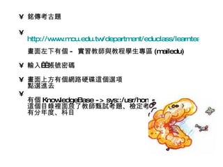 • 銘傳考古題

•
    http://w w cu.edu.tw
            w .m        /department/educlass/learnteach/learn
    畫面左下有個 - 實習教師與教程學生專區 (mailedu)

• 輸入  帳號密碼
      

• 畫面上方有個網路硬碟這個選項
  點選進去
•
  有個 KnowledgeBase - > sys::/usr/home/share
  這個目錄裡面放了教師甄試考題、檢定考題
  有分年度、科目
 