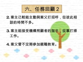 六、任務回顧 2
2. 案主已較能主動與案父打招呼，但彼此相
  談的時間不多。

3. 案主能接受機構照顧者的指示，從事打掃
  工作。

4. 案父曾不定期參加親職教育。
 