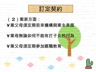 訂定契約
      訂定契約
（ 2）案家方面：
• 案父母須定期前來機構與案主見面

• 案母無論如何不能有打子女的行為

• 案父母須定期參加親職教育
 