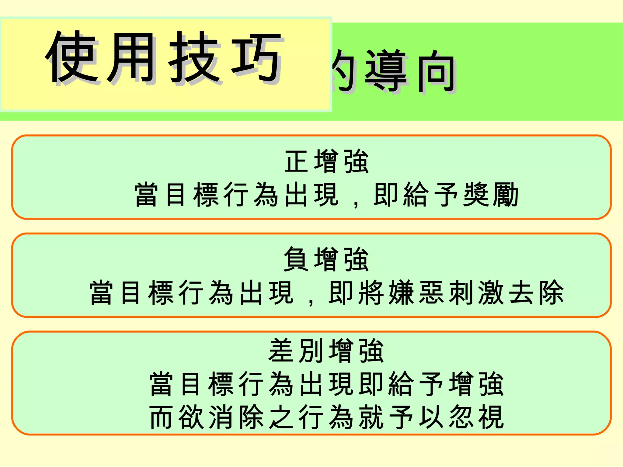 使用技巧
  操作制約導向
      正增強
 當目標行為出現，即給予獎勵

       負增強
當目標行為出現，即將嫌惡刺激去除

      差別增強
  當目標行為出現即給予增強
  而欲消除之行為就予以忽視
 