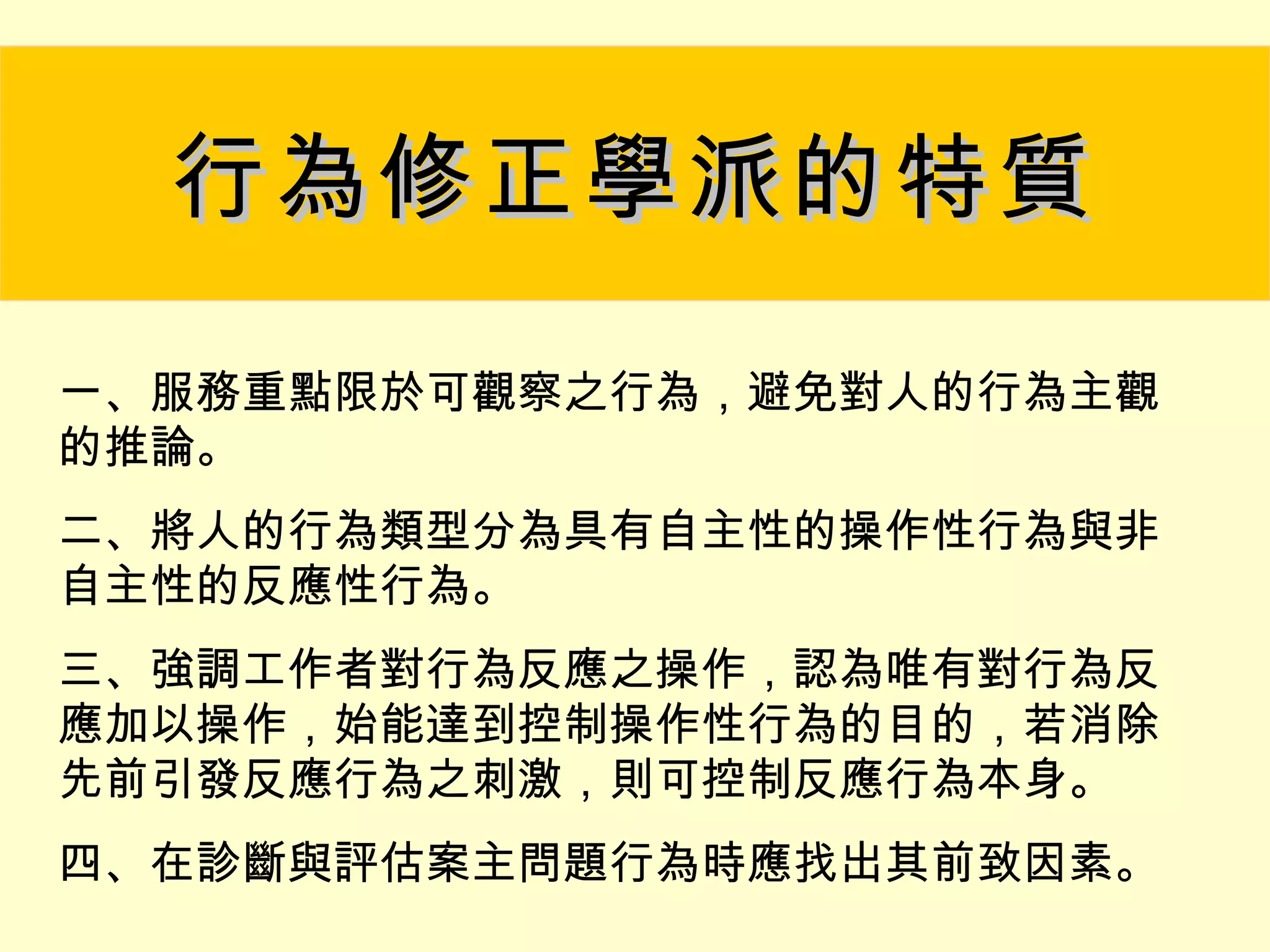 行為修正學派的特質

一、服務重點限於可觀察之行為，避免對人的行為主觀
的推論。
二、將人的行為類型分為具有自主性的操作性行為與非
自主性的反應性行為。
三、強調工作者對行為反應之操作，認為唯有對行為反
應加以操作，始能達到控制操作性行為的目的，若消除
先前引發反應行為之刺激，則可控制反應行為本身。
四、在診斷與評估案主問題行為時應找出其前致因素。
 