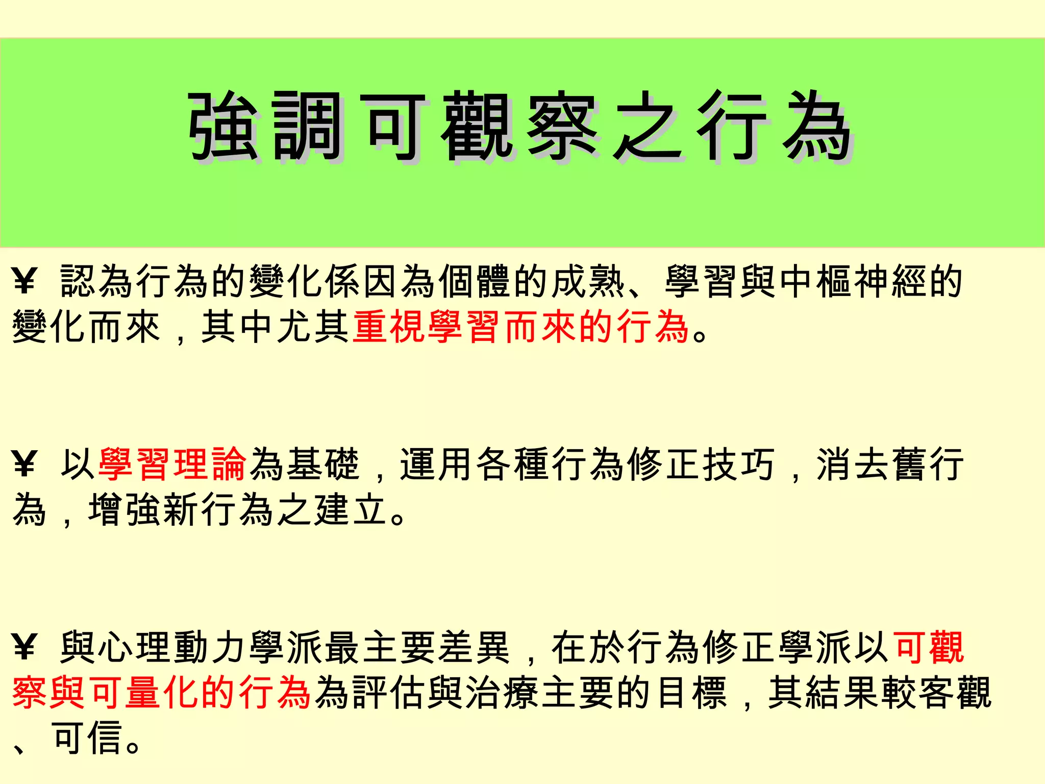 強調可觀察之行為
• 認為行為的變化係因為個體的成熟、學習與中樞神經的
變化而來，其中尤其重視學習而來的行為。


• 以學習理論為基礎，運用各種行為修正技巧，消去舊行
為，增強新行為之建立。


• 與心理動力學派最主要差異，在於行為修正學派以可觀
察與可量化的行為為評估與治療主要的目標，其結果較客觀
、可信。
 