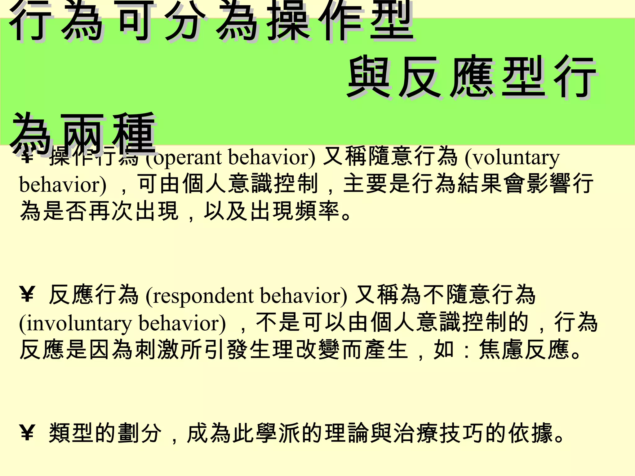 行為可分為操作型
                與反應型行
為兩種 behavior) 又稱隨意行為 (voluntary
• 操作行為 (operant
behavior) ，可由個人意識控制，主要是行為結果會影響行
為是否再次出現，以及出現頻率。


• 反應行為 (respondent behavior) 又稱為不隨意行為
(involuntary behavior) ，不是可以由個人意識控制的，行為
反應是因為刺激所引發生理改變而產生，如：焦慮反應。


• 類型的劃分，成為此學派的理論與治療技巧的依據。
 