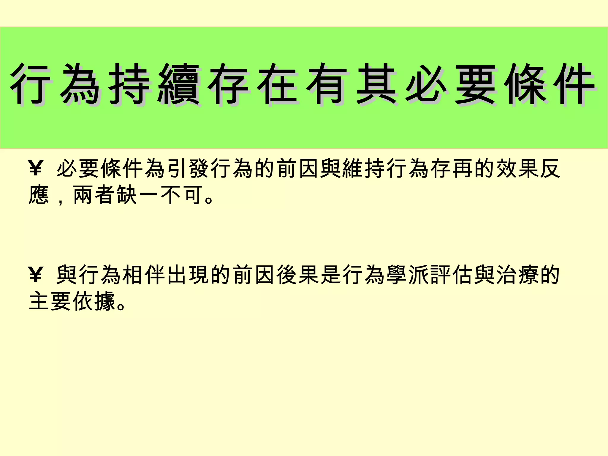 行為持續存在有其必要條件
• 必要條件為引發行為的前因與維持行為存再的效果反
應，兩者缺一不可。


• 與行為相伴出現的前因後果是行為學派評估與治療的
主要依據。
 