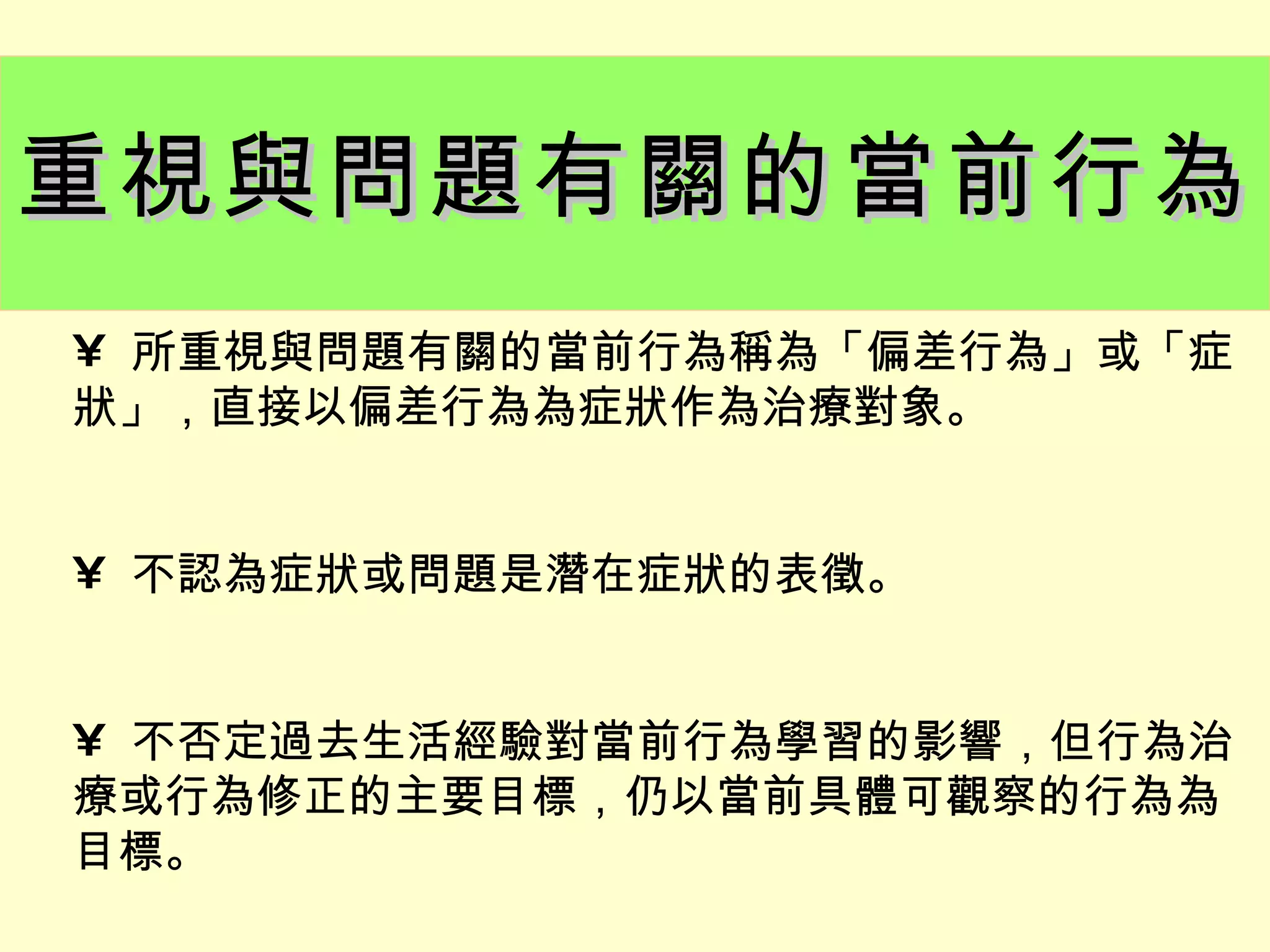 重視與問題有關的當前行為
• 所重視與問題有關的當前行為稱為「偏差行為」或「症
狀」，直接以偏差行為為症狀作為治療對象。


• 不認為症狀或問題是潛在症狀的表徵。


• 不否定過去生活經驗對當前行為學習的影響，但行為治
療或行為修正的主要目標，仍以當前具體可觀察的行為為
目標。
 